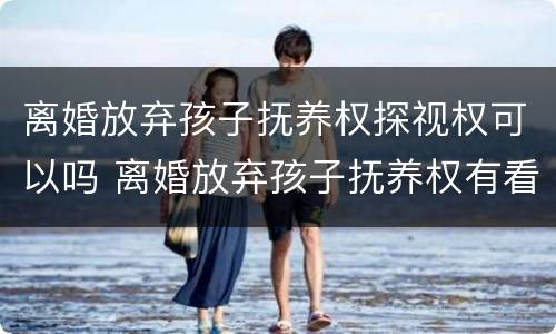 离婚放弃孩子抚养权探视权可以吗 离婚放弃孩子抚养权有看孩子权利么