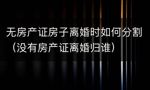无房产证房子离婚时如何分割（没有房产证离婚归谁）