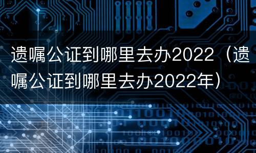 遗嘱公证到哪里去办2022（遗嘱公证到哪里去办2022年）