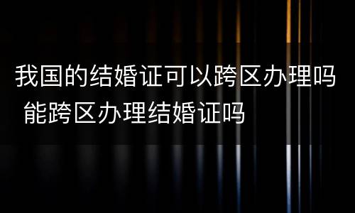 我国的结婚证可以跨区办理吗 能跨区办理结婚证吗