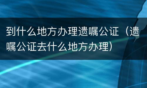 到什么地方办理遗嘱公证（遗嘱公证去什么地方办理）
