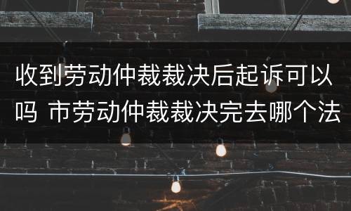 收到劳动仲裁裁决后起诉可以吗 市劳动仲裁裁决完去哪个法院起诉