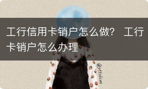 工行信用卡销户怎么做？ 工行卡销户怎么办理