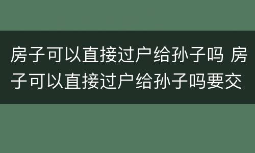 房子可以直接过户给孙子吗 房子可以直接过户给孙子吗要交税吗