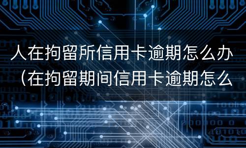 人在拘留所信用卡逾期怎么办（在拘留期间信用卡逾期怎么办）