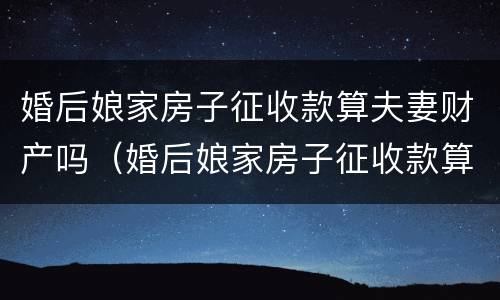 婚后娘家房子征收款算夫妻财产吗（婚后娘家房子征收款算夫妻财产吗）