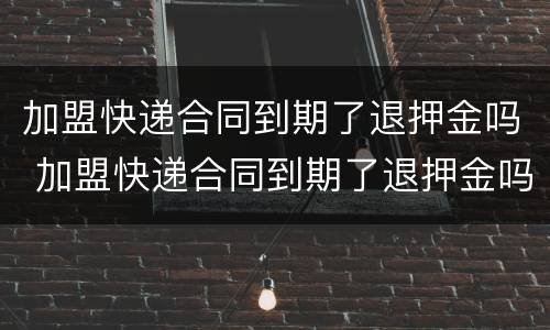 加盟快递合同到期了退押金吗 加盟快递合同到期了退押金吗怎么退