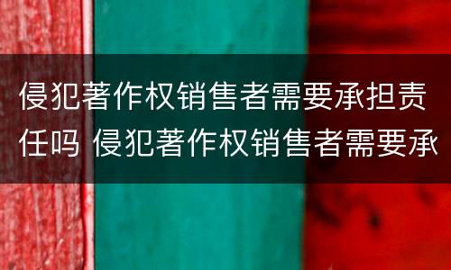 侵犯著作权销售者需要承担责任吗 侵犯著作权销售者需要承担责任吗对吗