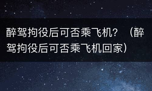 醉驾拘役后可否乘飞机？（醉驾拘役后可否乘飞机回家）