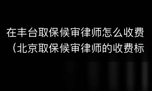 在丰台取保候审律师怎么收费（北京取保候审律师的收费标准）