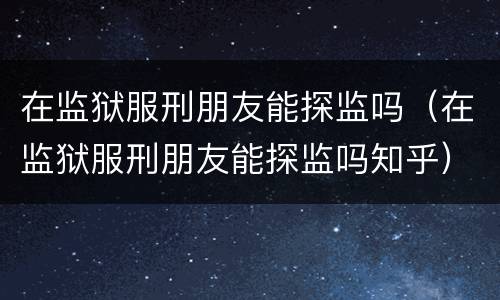 在监狱服刑朋友能探监吗（在监狱服刑朋友能探监吗知乎）