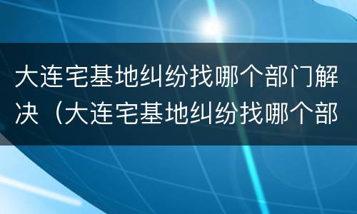 大连宅基地纠纷找哪个部门解决（大连宅基地纠纷找哪个部门解决好）