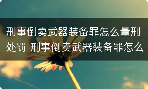 刑事倒卖武器装备罪怎么量刑处罚 刑事倒卖武器装备罪怎么量刑处罚依据