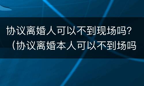 协议离婚人可以不到现场吗？（协议离婚本人可以不到场吗）