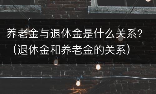 养老金与退休金是什么关系？（退休金和养老金的关系）