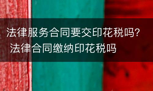 法律服务合同要交印花税吗？ 法律合同缴纳印花税吗