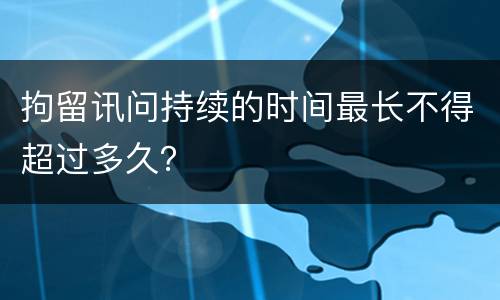 拘留讯问持续的时间最长不得超过多久？