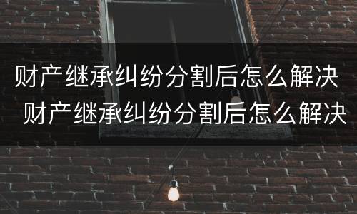 财产继承纠纷分割后怎么解决 财产继承纠纷分割后怎么解决问题