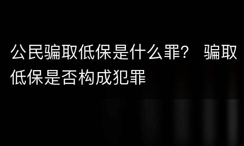公民骗取低保是什么罪？ 骗取低保是否构成犯罪