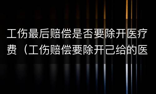 工伤最后赔偿是否要除开医疗费（工伤赔偿要除开己给的医疗费用?吗）