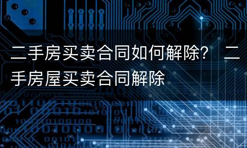 二手房买卖合同如何解除？ 二手房屋买卖合同解除