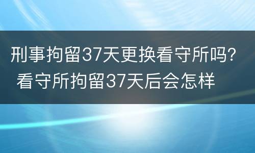 刑事拘留37天更换看守所吗？ 看守所拘留37天后会怎样