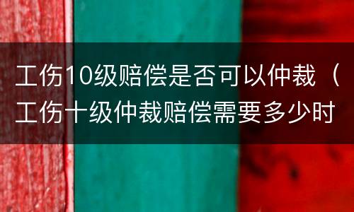 工伤10级赔偿是否可以仲裁（工伤十级仲裁赔偿需要多少时间）