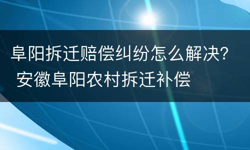 阜阳拆迁赔偿纠纷怎么解决？ 安徽阜阳农村拆迁补偿