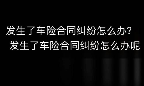 发生了车险合同纠纷怎么办？ 发生了车险合同纠纷怎么办呢