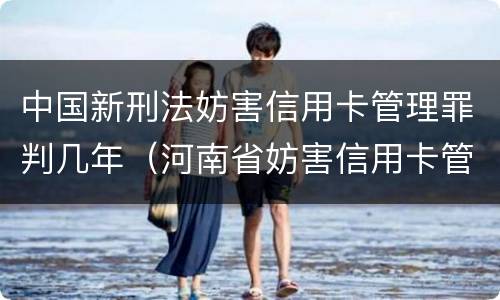 中国新刑法妨害信用卡管理罪判几年（河南省妨害信用卡管理罪量刑标准）