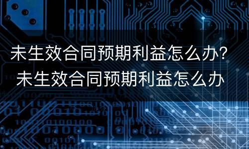 未生效合同预期利益怎么办？ 未生效合同预期利益怎么办