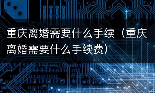 重庆离婚需要什么手续（重庆离婚需要什么手续费）