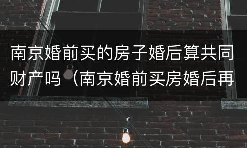 南京婚前买的房子婚后算共同财产吗（南京婚前买房婚后再买房算第二套吗）