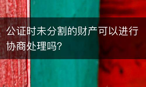 公证时未分割的财产可以进行协商处理吗？