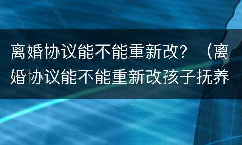 离婚协议能不能重新改？（离婚协议能不能重新改孩子抚养流程）
