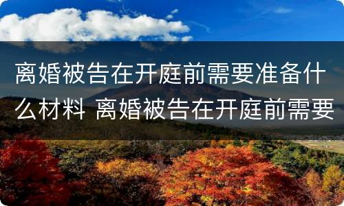 离婚被告在开庭前需要准备什么材料 离婚被告在开庭前需要准备什么材料呢