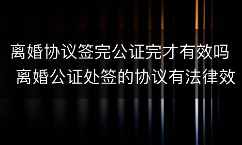 离婚协议签完公证完才有效吗 离婚公证处签的协议有法律效力吗
