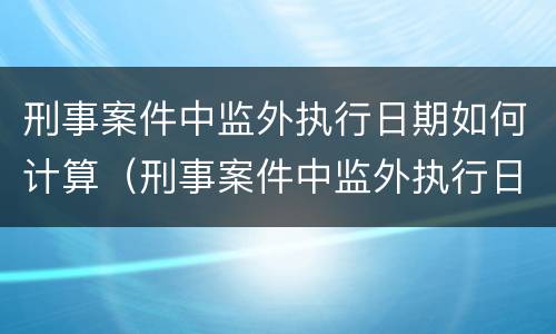 刑事案件中监外执行日期如何计算（刑事案件中监外执行日期如何计算的）