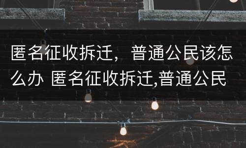 匿名征收拆迁，普通公民该怎么办 匿名征收拆迁,普通公民该怎么办呢