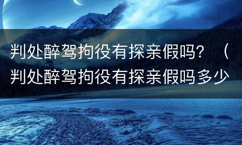 判处醉驾拘役有探亲假吗？（判处醉驾拘役有探亲假吗多少天）