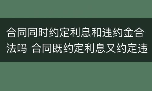 合同同时约定利息和违约金合法吗 合同既约定利息又约定违约金的