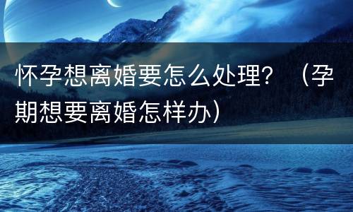 怀孕想离婚要怎么处理？（孕期想要离婚怎样办）