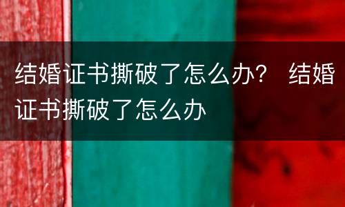 结婚证书撕破了怎么办？ 结婚证书撕破了怎么办