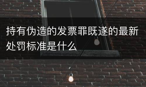 持有伪造的发票罪既遂的最新处罚标准是什么