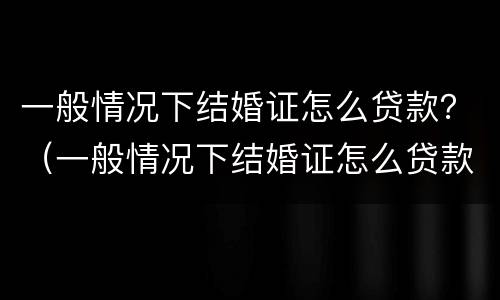一般情况下结婚证怎么贷款？（一般情况下结婚证怎么贷款买房）