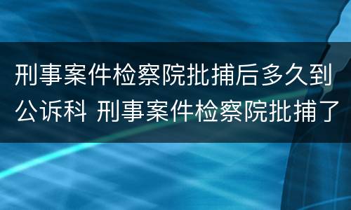 刑事案件检察院批捕后多久到公诉科 刑事案件检察院批捕了就判刑吗