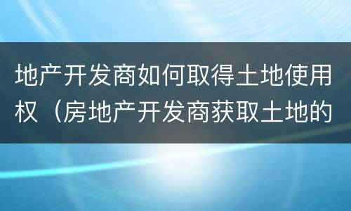 地产开发商如何取得土地使用权（房地产开发商获取土地的途径）