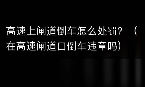 高速上闸道倒车怎么处罚？（在高速闸道口倒车违章吗）