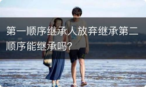 第一顺序继承人放弃继承第二顺序能继承吗？