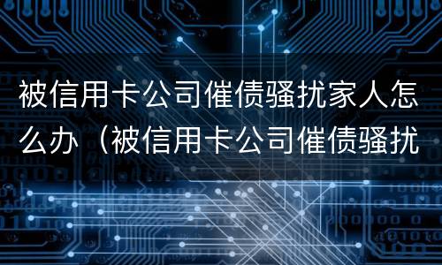 被信用卡公司催债骚扰家人怎么办（被信用卡公司催债骚扰家人怎么办呢）